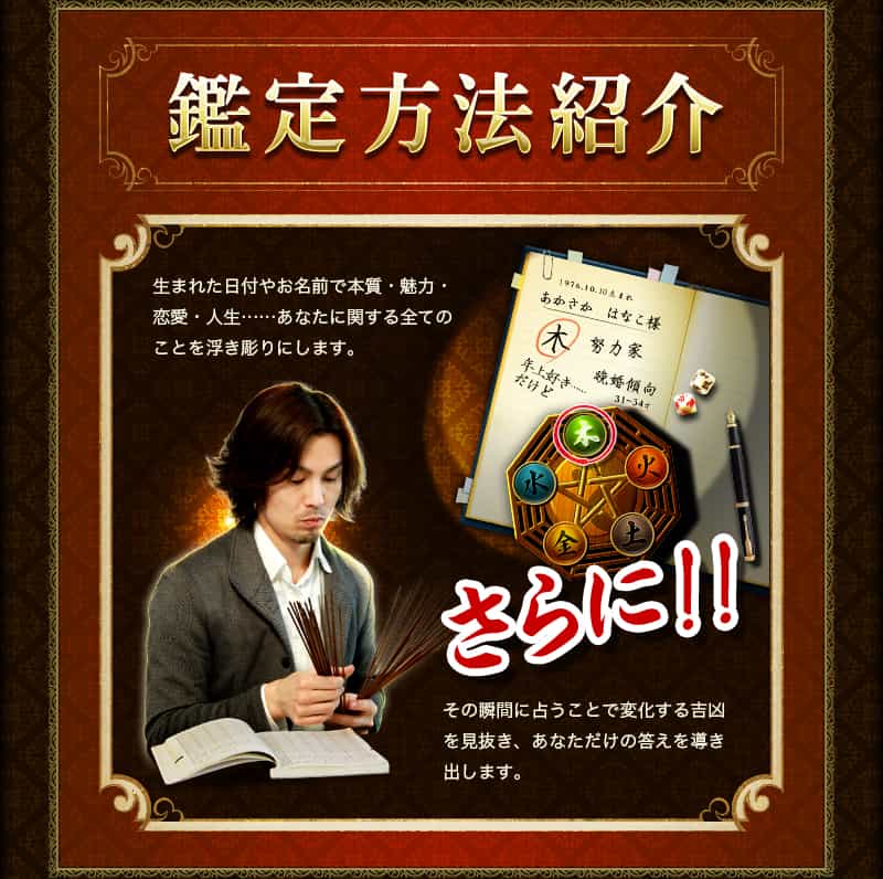 鑑定方法紹介 生まれた日付やお名前で本質・魅力・恋愛・人生‥‥‥あなたに関する全てのことを浮き彫りにします。 さらに!! その瞬間に占うことで変化する吉凶を見抜き、あなただけの答えを導き出します。