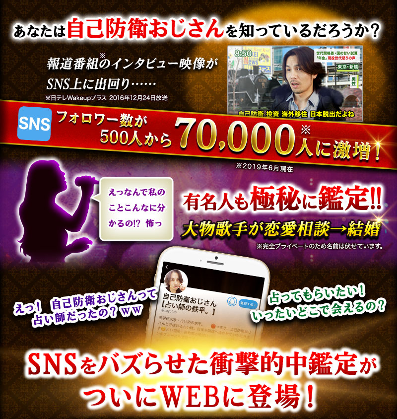 あなたは自己防衛おじさんを知っているだろうか?フォロワー数が500人から70,000人に激増!※2019年6月現在 えっなんで私のことこんなに分かるの!?怖っ 有名人も極秘に鑑定!! 大物歌手が恋愛相談→結婚 SNSをバズらせた衝撃的中鑑定がついにWEBに登場!